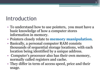 Introduction
• To understand how to use pointers, you must have a
basic knowledge of how a computer stores
information in memory.
• Pointers closely relate to memory manipulation.
• Basically, a personal computer RAM consists
thousands of sequential storage locations, with each
location being identified by a unique address.
• Computer’s processor also has their own memory,
normally called registers and cache.
• They differ in term of access speed, price and their
usage.
3
 