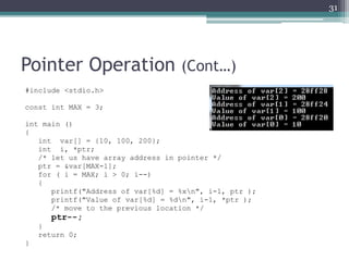 Pointer Operation (Cont…)
#include <stdio.h>
const int MAX = 3;
int main ()
{
int var[] = {10, 100, 200};
int i, *ptr;
/* let us have array address in pointer */
ptr = &var[MAX-1];
for ( i = MAX; i > 0; i--)
{
printf("Address of var[%d] = %xn", i-1, ptr );
printf("Value of var[%d] = %dn", i-1, *ptr );
/* move to the previous location */
ptr--;
}
return 0;
}
31
 