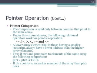Pointer Operation (Cont…)
• Pointer Comparison
▫ The comparison is valid only between pointers that point to
the same array.
▫ Under this circumstances, the following relational
operators work for pointers operation.
==, !=, >, <, >= and <=
▫ A lower array element that is those having a smaller
subscript, always have a lower address than the higher
array elements.
▫ Thus if ptr1 and ptr2 point to elements of the same array,
the following comparison:
ptr1 < ptr2 is TRUE
▫ If ptr1 points to an earlier member of the array than ptr2
does.
32
 