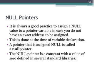 NULL Pointers
• It is always a good practice to assign a NULL
value to a pointer variable in case you do not
have an exact address to be assigned.
• This is done at the time of variable declaration.
• A pointer that is assigned NULL is called
a nullpointer.
• The NULL pointer is a constant with a value of
zero defined in several standard libraries.
35
 