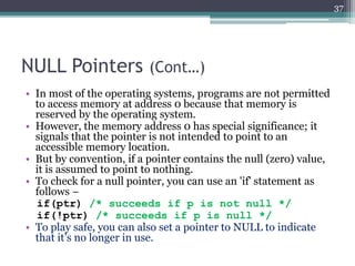 NULL Pointers (Cont…)
• In most of the operating systems, programs are not permitted
to access memory at address 0 because that memory is
reserved by the operating system.
• However, the memory address 0 has special significance; it
signals that the pointer is not intended to point to an
accessible memory location.
• But by convention, if a pointer contains the null (zero) value,
it is assumed to point to nothing.
• To check for a null pointer, you can use an 'if' statement as
follows −
if(ptr) /* succeeds if p is not null */
if(!ptr) /* succeeds if p is null */
• To play safe, you can also set a pointer to NULL to indicate
that it’s no longer in use.
37
 