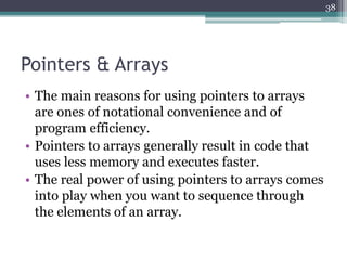 Pointers & Arrays
• The main reasons for using pointers to arrays
are ones of notational convenience and of
program efficiency.
• Pointers to arrays generally result in code that
uses less memory and executes faster.
• The real power of using pointers to arrays comes
into play when you want to sequence through
the elements of an array.
38
 