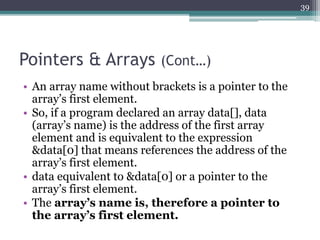 Pointers & Arrays (Cont…)
• An array name without brackets is a pointer to the
array’s first element.
• So, if a program declared an array data[], data
(array’s name) is the address of the first array
element and is equivalent to the expression
&data[0] that means references the address of the
array’s first element.
• data equivalent to &data[0] or a pointer to the
array’s first element.
• The array’s name is, therefore a pointer to
the array’s first element.
39
 