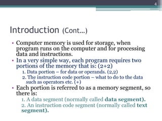 Introduction (Cont…)
• Computer memory is used for storage, when
program runs on the computer and for processing
data and instructions.
• In a very simple way, each program requires two
portions of the memory that is: (2+2)
1. Data portion – for data or operands. (2,2)
2. The instruction code portion – what to do to the data
such as operators etc. (+)
• Each portion is referred to as a memory segment, so
there is:
1. A data segment (normally called data segment).
2. An instruction code segment (normally called text
segment).
4
 