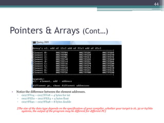 Pointers & Arrays (Cont…)
• Notice the difference between the element addresses.
▫ 0027FF04 – 0027FF08 = 4 bytes for int
▫ 0027FEE0 – 0027FEE4 = 4 bytes float
▫ 0027FE90 – 0027FE98 = 8 bytes double
[The size of the data type depends on the specification of your compiler, whether your target is 16, 32 or 64 bits
systems, the output of the program may be different for different PC]
44
 