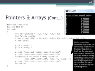 Pointers & Arrays (Cont…)
#include <stdio.h>
#define MAX 10
int main()
{
int array1[MAX] = {0,1,2,3,4,5,6,7,8,9};
int *ptr1, count;
float array2[MAX] = {0.0,0.1,0.2,0.3,0.4,0.5,0.6,0.7,0.8,0.9};
float *ptr2;
ptr1 = array1;
ptr2 = array2;
printf("narray1 values array2 values");
printf("n-------------------------");
for(count = 0; count < MAX; count++)
printf("n%itt%f", *ptr1++, *ptr2++);
printf("n-------------------------n");
return 0;
}
45
The increment and
decrement operators are
particularly handy when
dealing with pointers.
Applying the increment
operator to a pointer has
the same effect as adding
one to the pointer, while
applying the decrement
operator has the same
effect as subtracting one
from the pointer.
 
