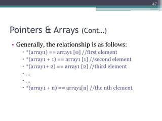 Pointers & Arrays (Cont…)
• Generally, the relationship is as follows:
 *(array1) == array1 [0] //first element
 *(array1 + 1) == array1 [1] //second element
 *(array1+ 2) == array1 [2] //third element
 …
 …
 *(array1 + n) == array1[n] //the nth element
47
 