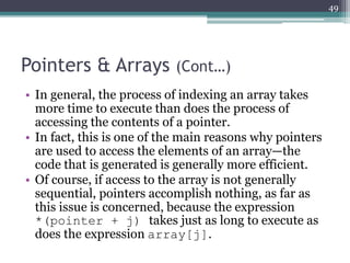 Pointers & Arrays (Cont…)
• In general, the process of indexing an array takes
more time to execute than does the process of
accessing the contents of a pointer.
• In fact, this is one of the main reasons why pointers
are used to access the elements of an array—the
code that is generated is generally more efficient.
• Of course, if access to the array is not generally
sequential, pointers accomplish nothing, as far as
this issue is concerned, because the expression
*(pointer + j) takes just as long to execute as
does the expression array[j].
49
 