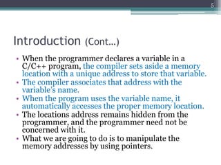 Introduction (Cont…)
• When the programmer declares a variable in a
C/C++ program, the compiler sets aside a memory
location with a unique address to store that variable.
• The compiler associates that address with the
variable’s name.
• When the program uses the variable name, it
automatically accesses the proper memory location.
• The locations address remains hidden from the
programmer, and the programmer need not be
concerned with it.
• What we are going to do is to manipulate the
memory addresses by using pointers.
5
 