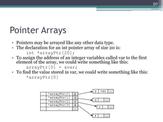Pointer Arrays
• Pointers may be arrayed like any other data type.
• The declaration for an int pointer array of size 20 is:
int *arrayPtr[20];
• To assign the address of an integer variables called var to the first
element of the array, we could write something like this:
arrayPtr[0] = &var;
• To find the value stored in var, we could write something like this:
*arrayPtr[0]
50
 