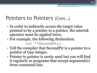 Pointers to Pointers (Cont…)
• In order to indirectly access the target value
pointed to by a pointer to a pointer, the asterisk
operator must be applied twice.
• For example, the following declaration:
int **SecondPtr;
• Tell the compiler that SecondPtr is a pointer to a
pointer of type integer.
• Pointer to pointer is rarely used but you will find
it regularly in programs that accept argument(s)
from command line.
52
 