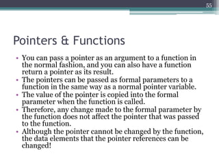 Pointers & Functions
• You can pass a pointer as an argument to a function in
the normal fashion, and you can also have a function
return a pointer as its result.
• The pointers can be passed as formal parameters to a
function in the same way as a normal pointer variable.
• The value of the pointer is copied into the formal
parameter when the function is called.
• Therefore, any change made to the formal parameter by
the function does not affect the pointer that was passed
to the function.
• Although the pointer cannot be changed by the function,
the data elements that the pointer references can be
changed!
55
 