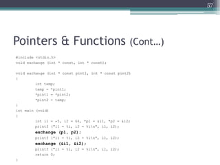 Pointers & Functions (Cont…)
#include <stdio.h>
void exchange (int * const, int * const);
void exchange (int * const pint1, int * const pint2)
{
int temp;
temp = *pint1;
*pint1 = *pint2;
*pint2 = temp;
}
int main (void)
{
int i1 = -5, i2 = 66, *p1 = &i1, *p2 = &i2;
printf ("i1 = %i, i2 = %in", i1, i2);
exchange (p1, p2);
printf ("i1 = %i, i2 = %in", i1, i2);
exchange (&i1, &i2);
printf ("i1 = %i, i2 = %in", i1, i2);
return 0;
}
57
 