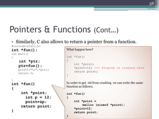 Pointers & Functions (Cont…)
• Similarly, C also allows to return a pointer from a function.
#include<stdio.h>
int *fun();
int main()
{
int *ptr;
ptr=fun();
printf("%i",*ptr);
return 0;
}
int *fun()
{
int *point;
int p = 12;
point=&p;
return point;
}
58
What happen here?
int *fun()
{
int *point;
*point=12; <<< Program is crashed here
return point;
}
In order to get rid from crashing we can write the same
function as follows;
int *fun()
{
int *point =
malloc (sizeof *point);
*point=12;
return point;
}
 