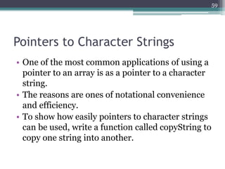 Pointers to Character Strings
• One of the most common applications of using a
pointer to an array is as a pointer to a character
string.
• The reasons are ones of notational convenience
and efficiency.
• To show how easily pointers to character strings
can be used, write a function called copyString to
copy one string into another.
59
 