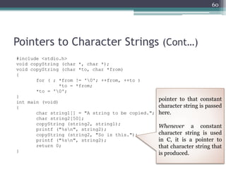 Pointers to Character Strings (Cont…)
#include <stdio.h>
void copyString (char *, char *);
void copyString (char *to, char *from)
{
for ( ; *from != '0'; ++from, ++to )
*to = *from;
*to = '0';
}
int main (void)
{
char string1[] = "A string to be copied.";
char string2[50];
copyString (string2, string1);
printf ("%sn", string2);
copyString (string2, "So is this.");
printf ("%sn", string2);
return 0;
}
60
pointer to that constant
character string is passed
here.
Whenever a constant
character string is used
in C, it is a pointer to
that character string that
is produced.
 