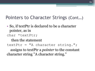 Pointers to Character Strings (Cont…)
• So, if textPtr is declared to be a character
pointer, as in
char *textPtr;
then the statement
textPtr = "A character string.";
assigns to textPtr a pointer to the constant
character string "A character string."
61
 