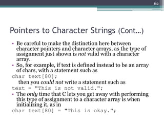 Pointers to Character Strings (Cont…)
• Be careful to make the distinction here between
character pointers and character arrays, as the type of
assignment just shown is not valid with a character
array.
• So, for example, if text is defined instead to be an array
of chars, with a statement such as
char text[80];
then you could not write a statement such as
text = "This is not valid.";
• The only time that C lets you get away with performing
this type of assignment to a character array is when
initializing it, as in
char text[80] = "This is okay.";
62
 