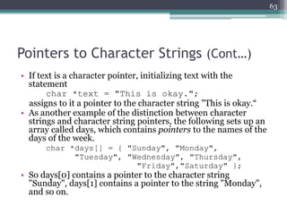Pointers to Character Strings (Cont…)
• If text is a character pointer, initializing text with the
statement
char *text = "This is okay.";
assigns to it a pointer to the character string "This is okay.“
• As another example of the distinction between character
strings and character string pointers, the following sets up an
array called days, which contains pointers to the names of the
days of the week.
char *days[] = { "Sunday", "Monday",
"Tuesday", "Wednesday", "Thursday",
"Friday","Saturday" };
• So days[0] contains a pointer to the character string
"Sunday", days[1] contains a pointer to the string "Monday",
and so on.
63
 