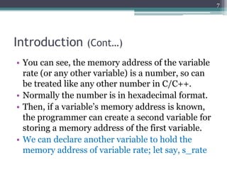 Introduction (Cont…)
• You can see, the memory address of the variable
rate (or any other variable) is a number, so can
be treated like any other number in C/C++.
• Normally the number is in hexadecimal format.
• Then, if a variable’s memory address is known,
the programmer can create a second variable for
storing a memory address of the first variable.
• We can declare another variable to hold the
memory address of variable rate; let say, s_rate
7
 