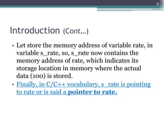 Introduction (Cont…)
• Let store the memory address of variable rate, in
variable s_rate, so, s_rate now contains the
memory address of rate, which indicates its
storage location in memory where the actual
data (100) is stored.
• Finally, in C/C++ vocabulary, s_rate is pointing
to rate or is said a pointer to rate.
9
 