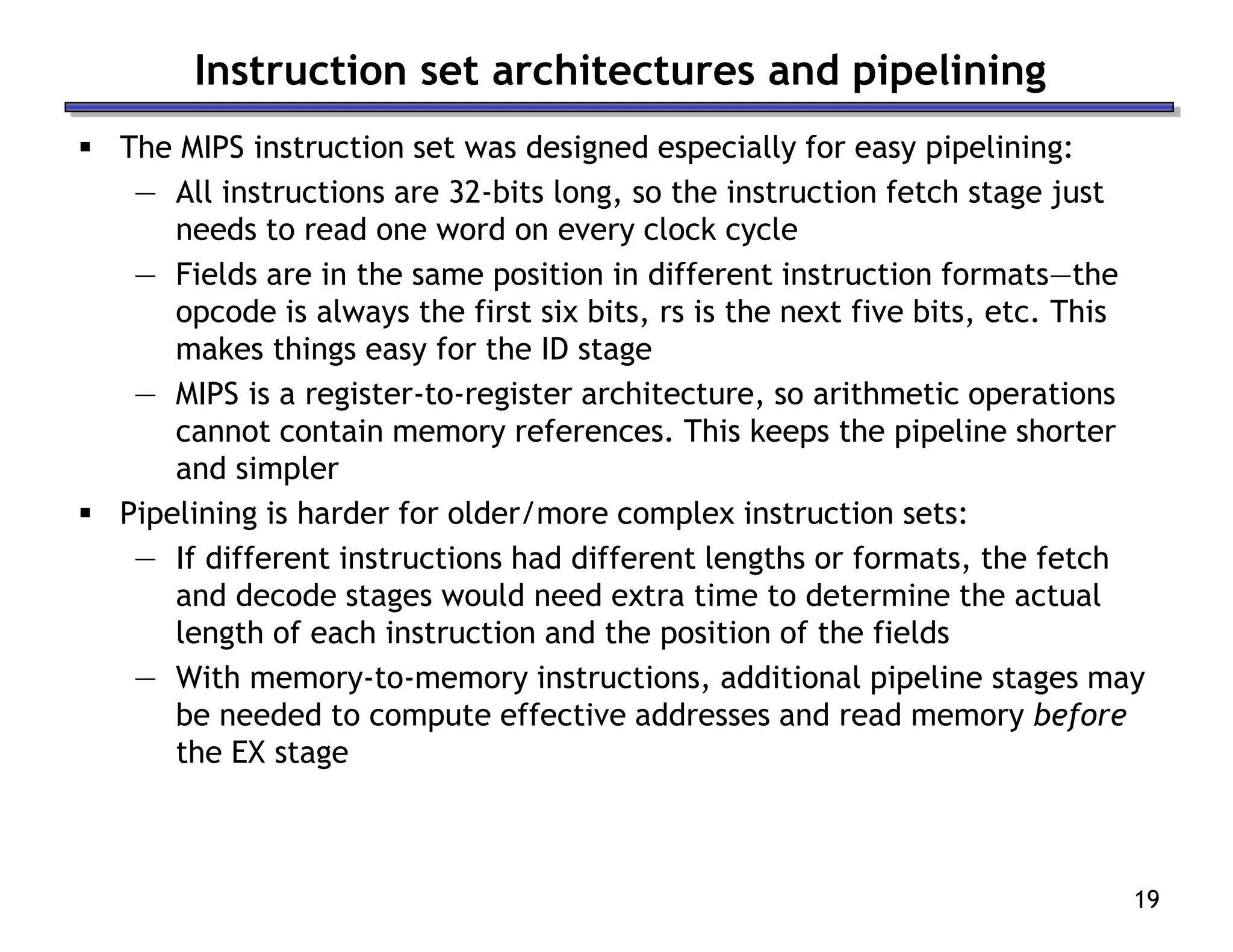 19
Instruction set architectures and pipelining
 The MIPS instruction set was designed especially for easy pipelining:
— All instructions are 32-bits long, so the instruction fetch stage just
needs to read one word on every clock cycle
— Fields are in the same position in different instruction formats—the
opcode is always the first six bits, rs is the next five bits, etc. This
makes things easy for the ID stage
— MIPS is a register-to-register architecture, so arithmetic operations
cannot contain memory references. This keeps the pipeline shorter
and simpler
 Pipelining is harder for older/more complex instruction sets:
— If different instructions had different lengths or formats, the fetch
and decode stages would need extra time to determine the actual
length of each instruction and the position of the fields
— With memory-to-memory instructions, additional pipeline stages may
be needed to compute effective addresses and read memory before
the EX stage
 