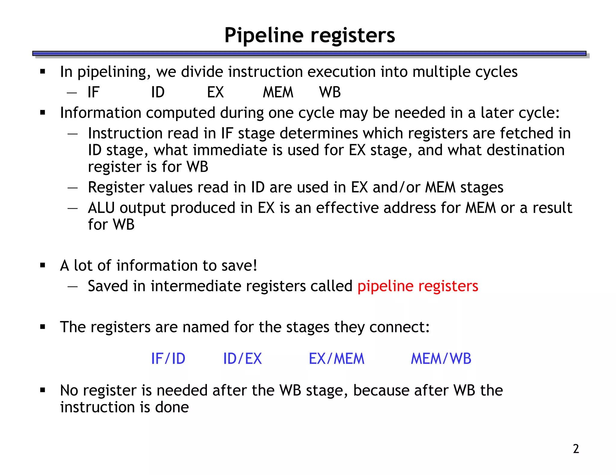 2
Pipeline registers
 In pipelining, we divide instruction execution into multiple cycles
— IF ID EX MEM WB
 Information computed during one cycle may be needed in a later cycle:
— Instruction read in IF stage determines which registers are fetched in
ID stage, what immediate is used for EX stage, and what destination
register is for WB
— Register values read in ID are used in EX and/or MEM stages
— ALU output produced in EX is an effective address for MEM or a result
for WB
 A lot of information to save!
— Saved in intermediate registers called pipeline registers
 The registers are named for the stages they connect:
IF/ID ID/EX EX/MEM MEM/WB
 No register is needed after the WB stage, because after WB the
instruction is done
 