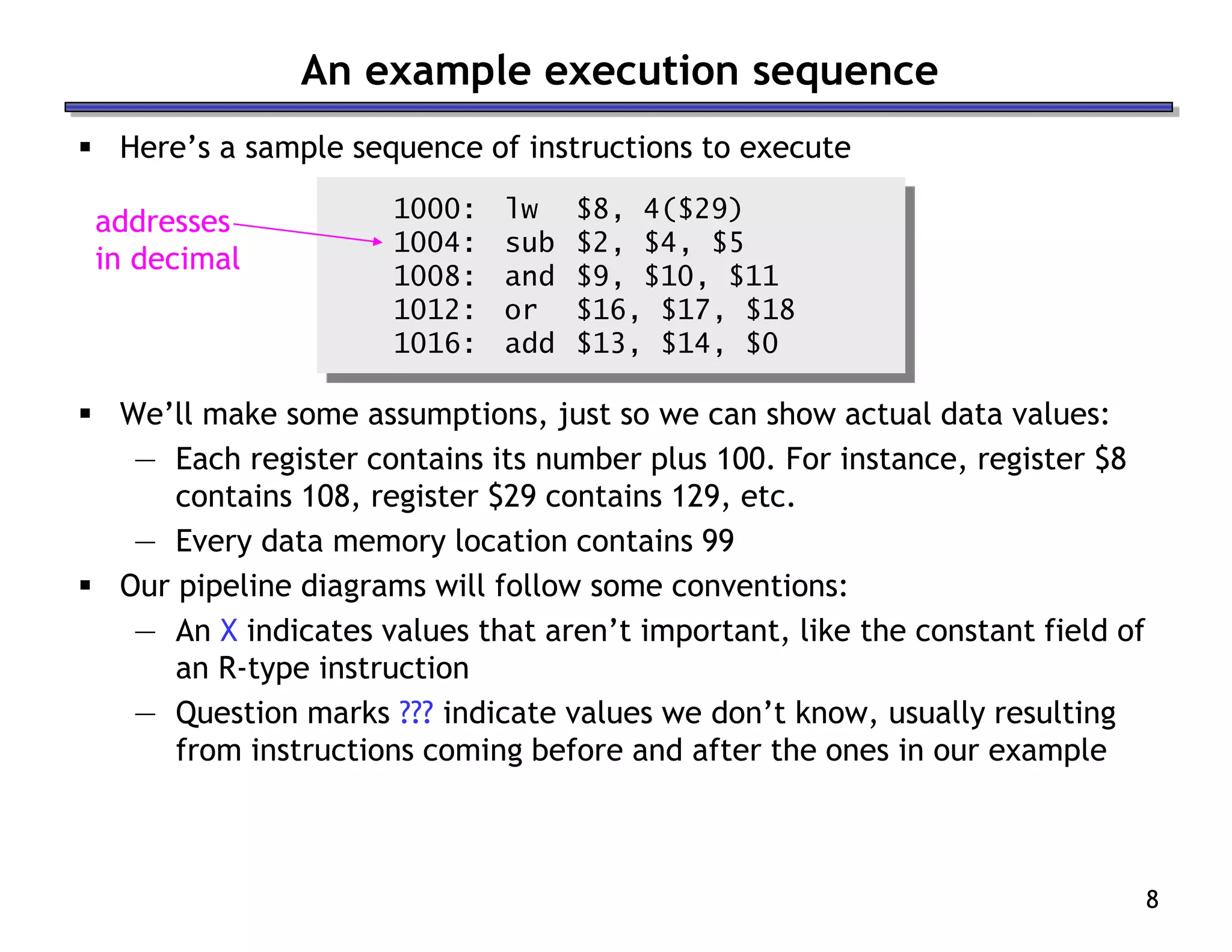 8
 Here’s a sample sequence of instructions to execute
1000: lw $8, 4($29)
1004: sub $2, $4, $5
1008: and $9, $10, $11
1012: or $16, $17, $18
1016: add $13, $14, $0
 We’ll make some assumptions, just so we can show actual data values:
— Each register contains its number plus 100. For instance, register $8
contains 108, register $29 contains 129, etc.
— Every data memory location contains 99
 Our pipeline diagrams will follow some conventions:
— An X indicates values that aren’t important, like the constant field of
an R-type instruction
— Question marks ??? indicate values we don’t know, usually resulting
from instructions coming before and after the ones in our example
An example execution sequence
addresses
in decimal
 