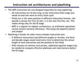 19
Instruction set architectures and pipelining
 The MIPS instruction set was designed especially for easy pipelining:
— All instructions are 32-bits long, so the instruction fetch stage just
needs to read one word on every clock cycle
— Fields are in the same position in different instruction formats—the
opcode is always the first six bits, rs is the next five bits, etc. This
makes things easy for the ID stage
— MIPS is a register-to-register architecture, so arithmetic operations
cannot contain memory references. This keeps the pipeline shorter
and simpler
 Pipelining is harder for older/more complex instruction sets:
— If different instructions had different lengths or formats, the fetch
and decode stages would need extra time to determine the actual
length of each instruction and the position of the fields
— With memory-to-memory instructions, additional pipeline stages may
be needed to compute effective addresses and read memory before
the EX stage
 