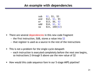 21
An example with dependencies
sub $2, $1, $3
and $12, $2, $5
or $13, $6, $2
add $14, $2, $2
sw $15, 100($2)
 There are several dependencies in this new code fragment
— the first instruction, SUB, stores a value into $2
— that register is used as a source in the rest of the instructions
 This is not a problem for the single-cycle datapath
— each instruction is executed completely before the next one begins,
so instructions 2 through 5 above use the new value of $2
 How would this code sequence fare in our 5-stage MIPS pipeline?
 