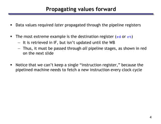 4
Propagating values forward
 Data values required later propagated through the pipeline registers
 The most extreme example is the destination register (rd or rt)
— It is retrieved in IF, but isn’t updated until the WB
— Thus, it must be passed through all pipeline stages, as shown in red
on the next slide
 Notice that we can’t keep a single “instruction register,” because the
pipelined machine needs to fetch a new instruction every clock cycle
 