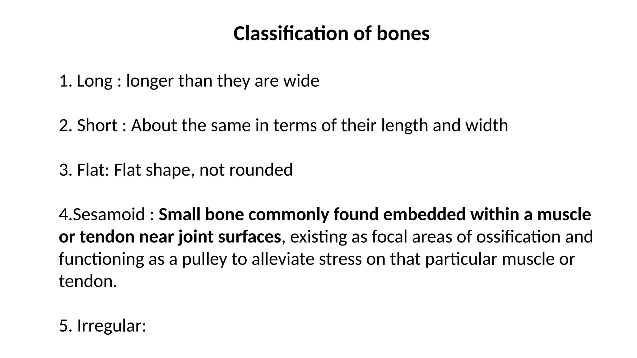 Classification of bones
1. Long : longer than they are wide
2. Short : About the same in terms of their length and width
3. Flat: Flat shape, not rounded
4.Sesamoid : Small bone commonly found embedded within a muscle
or tendon near joint surfaces, existing as focal areas of ossification and
functioning as a pulley to alleviate stress on that particular muscle or
tendon.
5. Irregular: