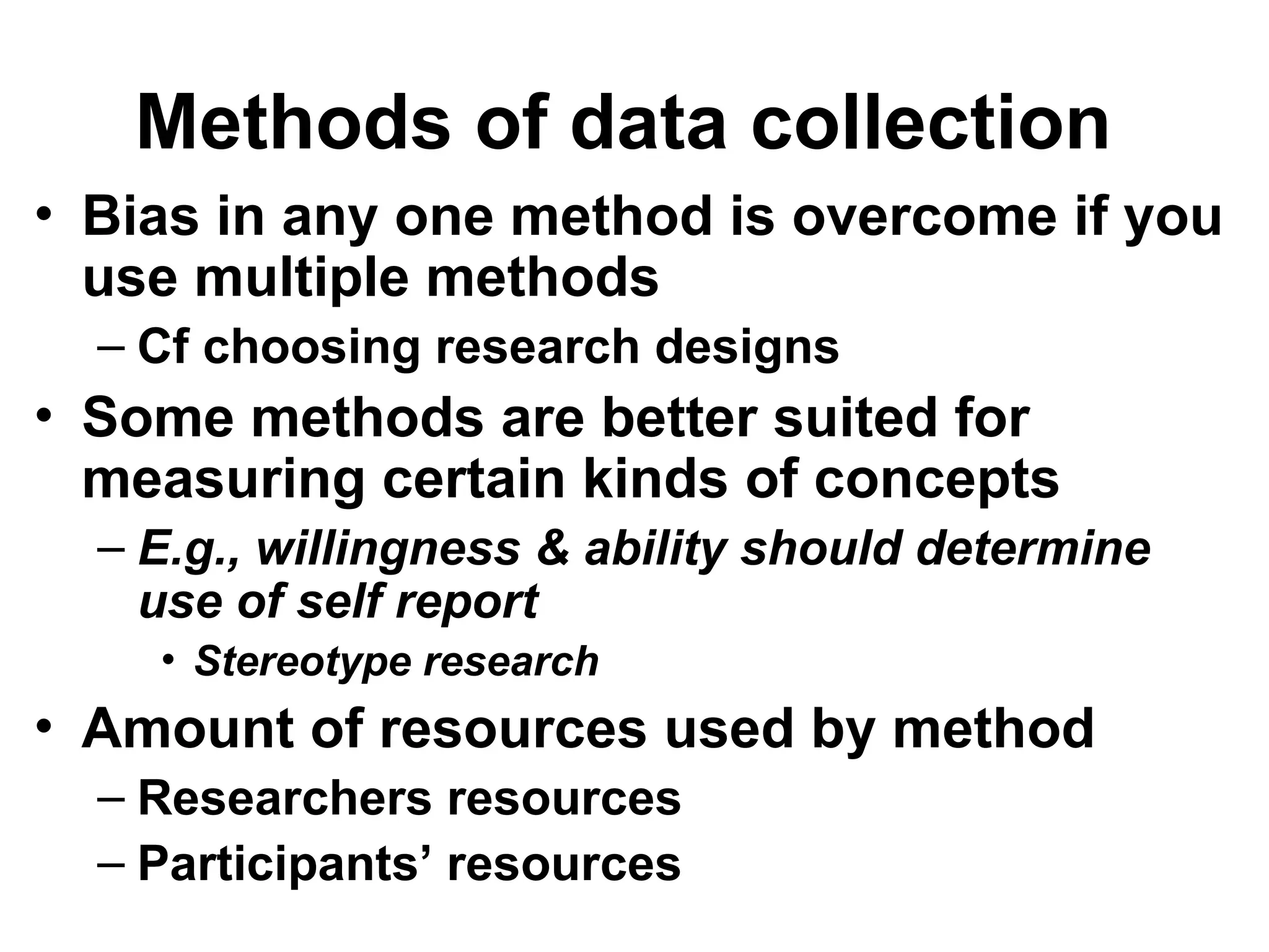 Methods of data collection
• Bias in any one method is overcome if you
use multiple methods
– Cf choosing research designs
• Some methods are better suited for
measuring certain kinds of concepts
– E.g., willingness & ability should determine
use of self report
• Stereotype research
• Amount of resources used by method
– Researchers resources
– Participants’ resources
 