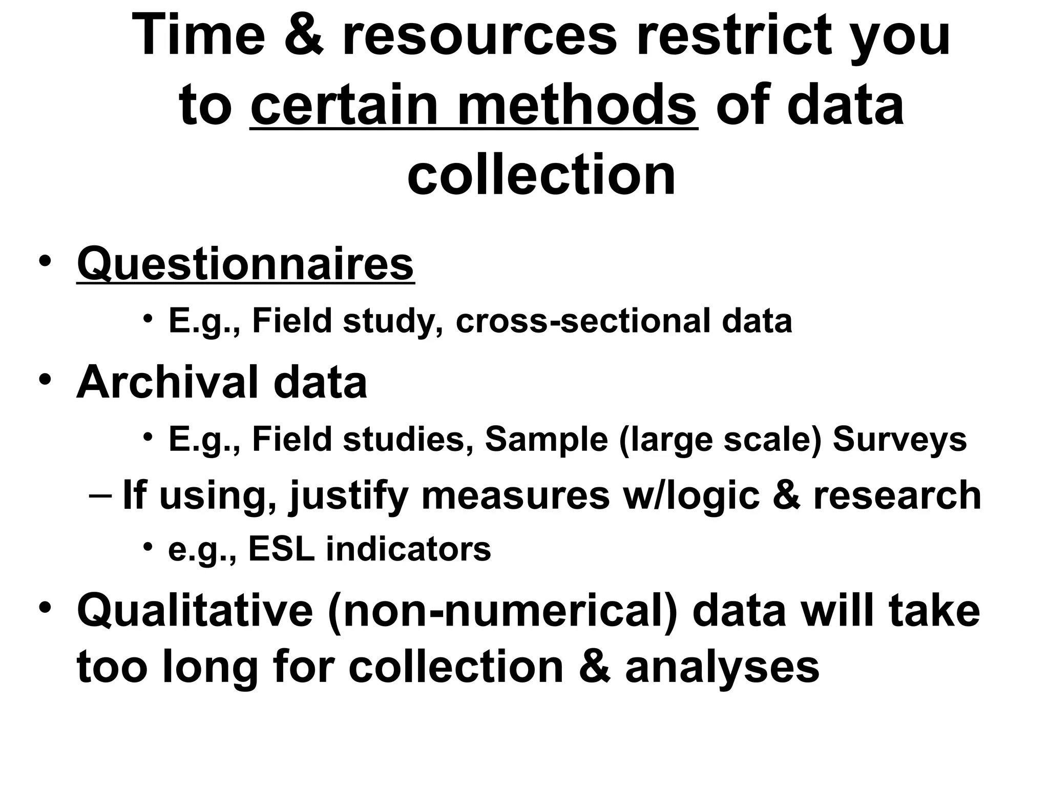 Time & resources restrict you
to certain methods of data
collection
• Questionnaires
• E.g., Field study, cross-sectional data
• Archival data
• E.g., Field studies, Sample (large scale) Surveys
– If using, justify measures w/logic & research
• e.g., ESL indicators
• Qualitative (non-numerical) data will take
too long for collection & analyses
 