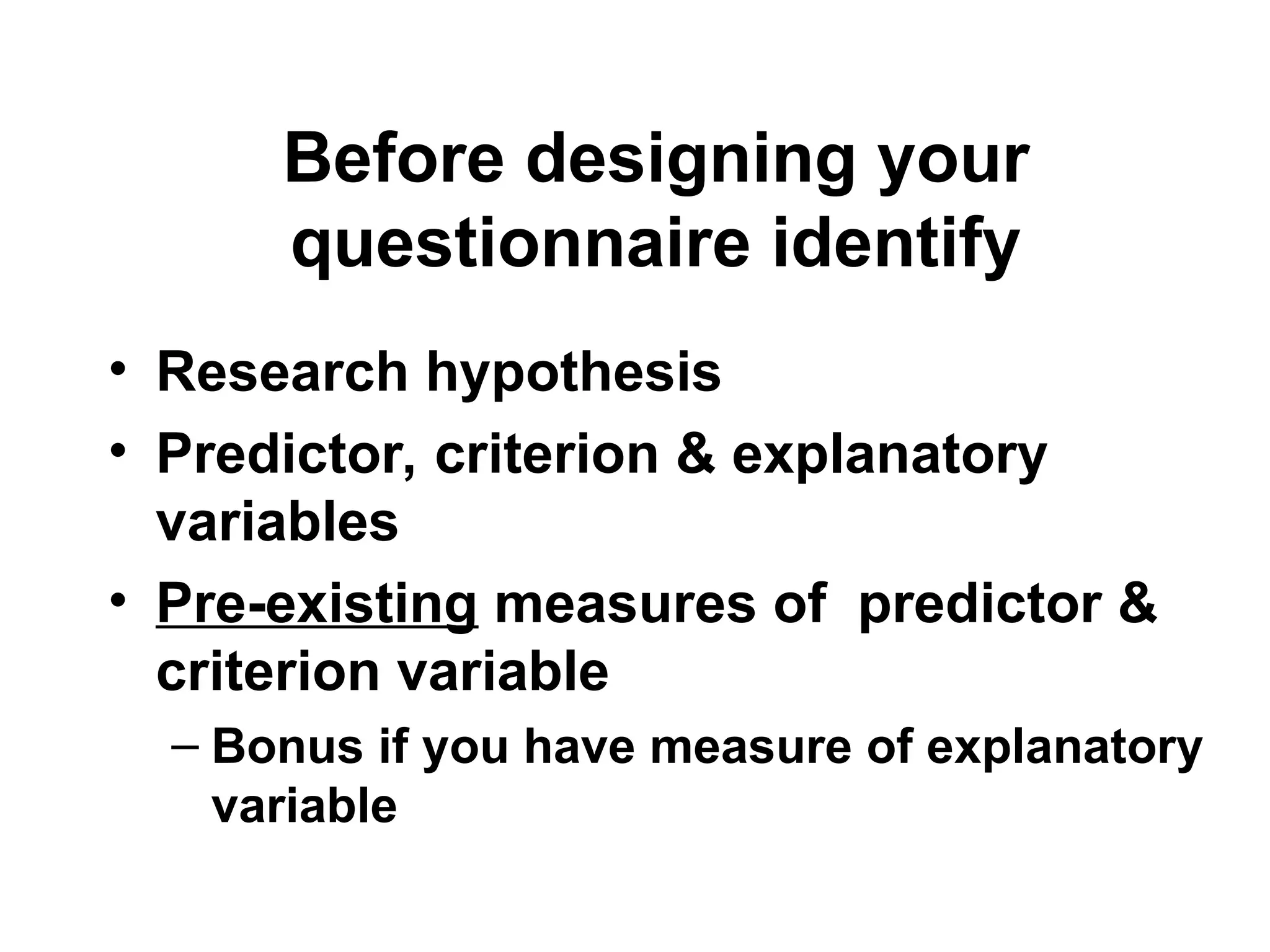 Before designing your
questionnaire identify
• Research hypothesis
• Predictor, criterion & explanatory
variables
• Pre-existing measures of predictor &
criterion variable
– Bonus if you have measure of explanatory
variable
 