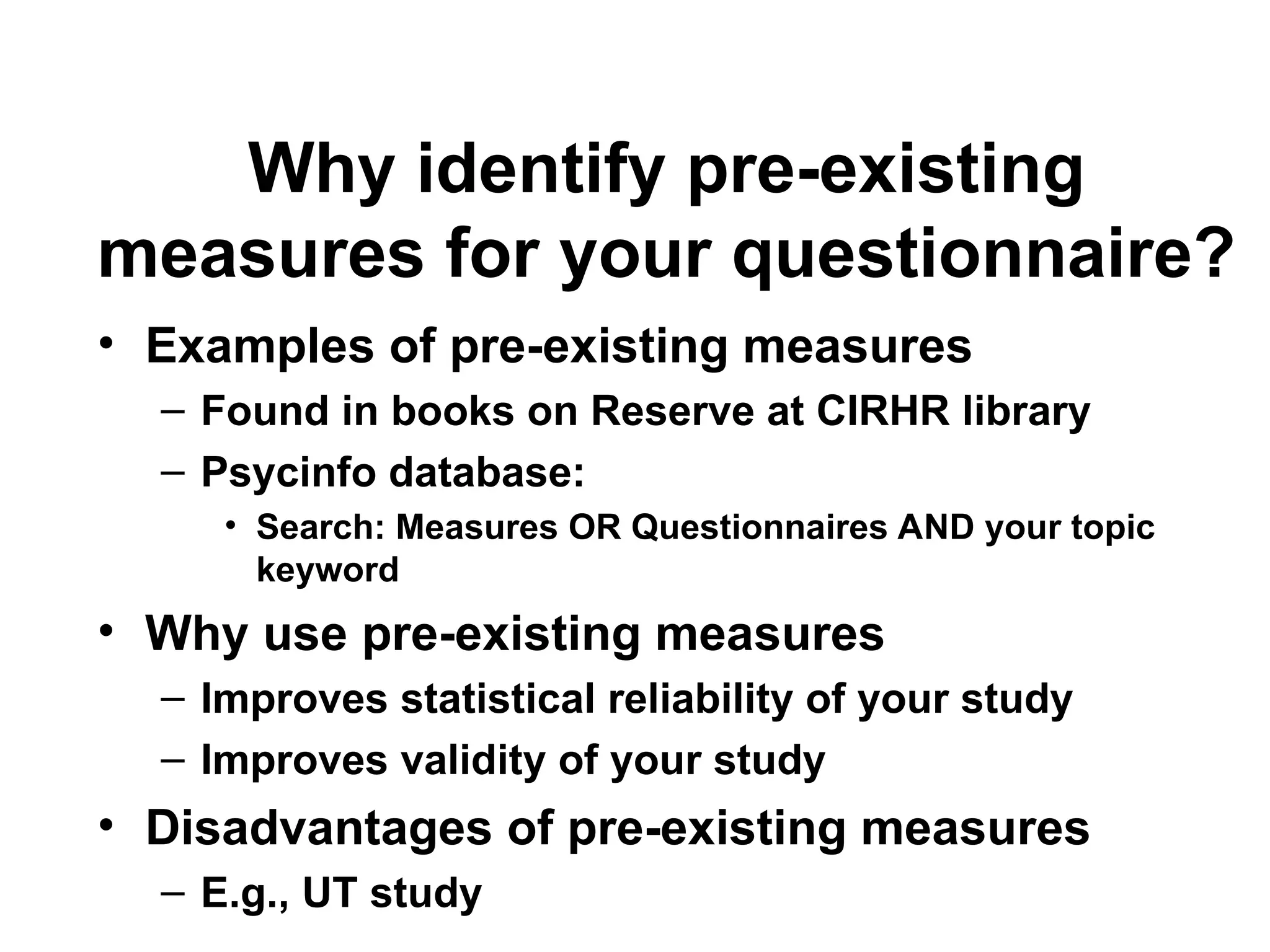 Why identify pre-existing
measures for your questionnaire?
• Examples of pre-existing measures
– Found in books on Reserve at CIRHR library
– Psycinfo database:
• Search: Measures OR Questionnaires AND your topic
keyword
• Why use pre-existing measures
– Improves statistical reliability of your study
– Improves validity of your study
• Disadvantages of pre-existing measures
– E.g., UT study
 