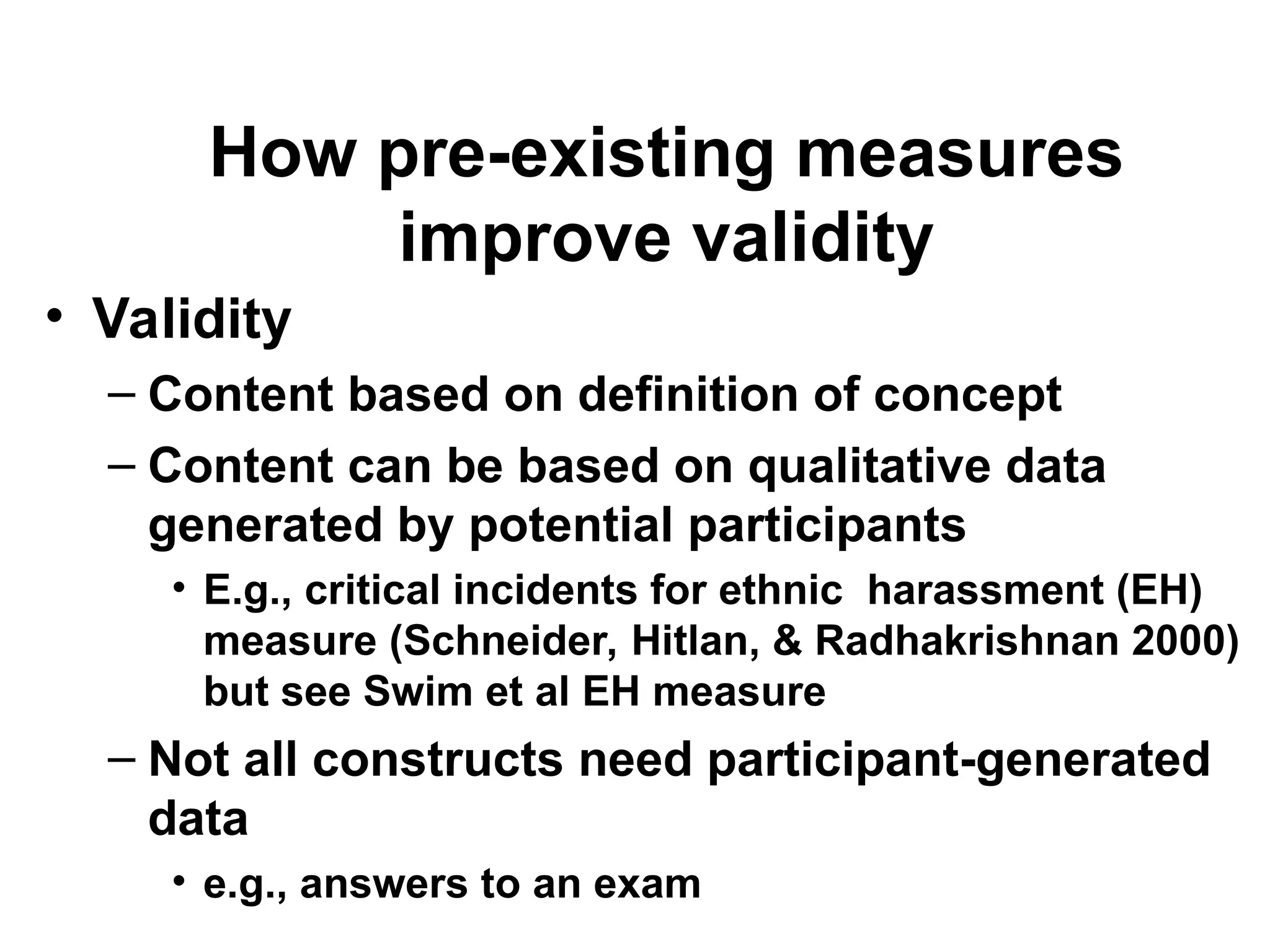 How pre-existing measures
improve validity
• Validity
– Content based on definition of concept
– Content can be based on qualitative data
generated by potential participants
• E.g., critical incidents for ethnic harassment (EH)
measure (Schneider, Hitlan, & Radhakrishnan 2000)
but see Swim et al EH measure
– Not all constructs need participant-generated
data
• e.g., answers to an exam
 