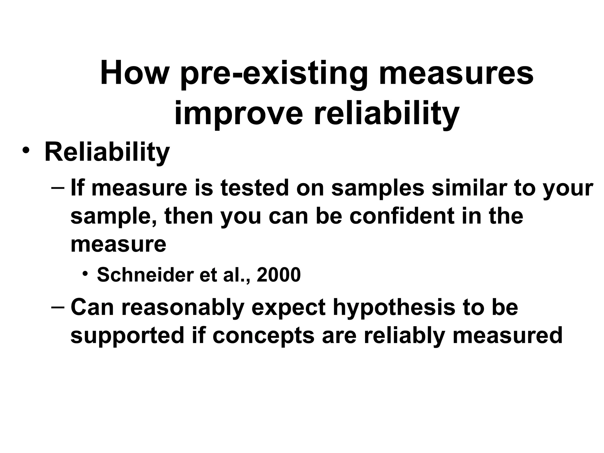 How pre-existing measures
improve reliability
• Reliability
– If measure is tested on samples similar to your
sample, then you can be confident in the
measure
• Schneider et al., 2000
– Can reasonably expect hypothesis to be
supported if concepts are reliably measured
 