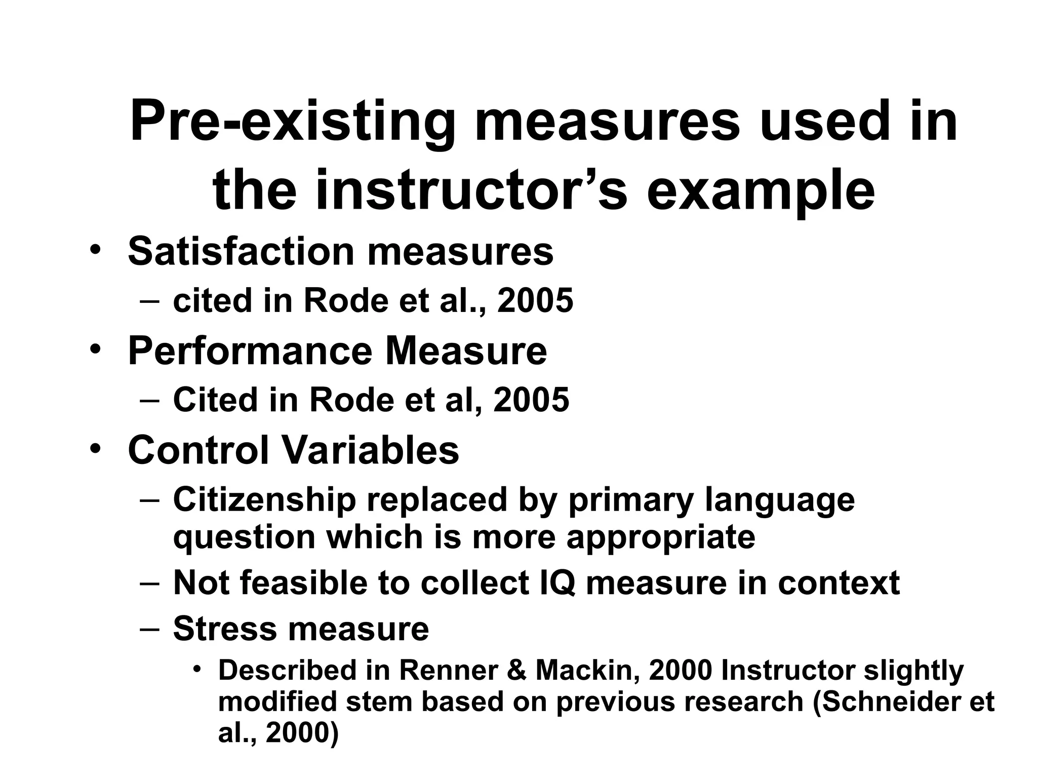 Pre-existing measures used in
the instructor’s example
• Satisfaction measures
– cited in Rode et al., 2005
• Performance Measure
– Cited in Rode et al, 2005
• Control Variables
– Citizenship replaced by primary language
question which is more appropriate
– Not feasible to collect IQ measure in context
– Stress measure
• Described in Renner & Mackin, 2000 Instructor slightly
modified stem based on previous research (Schneider et
al., 2000)
 