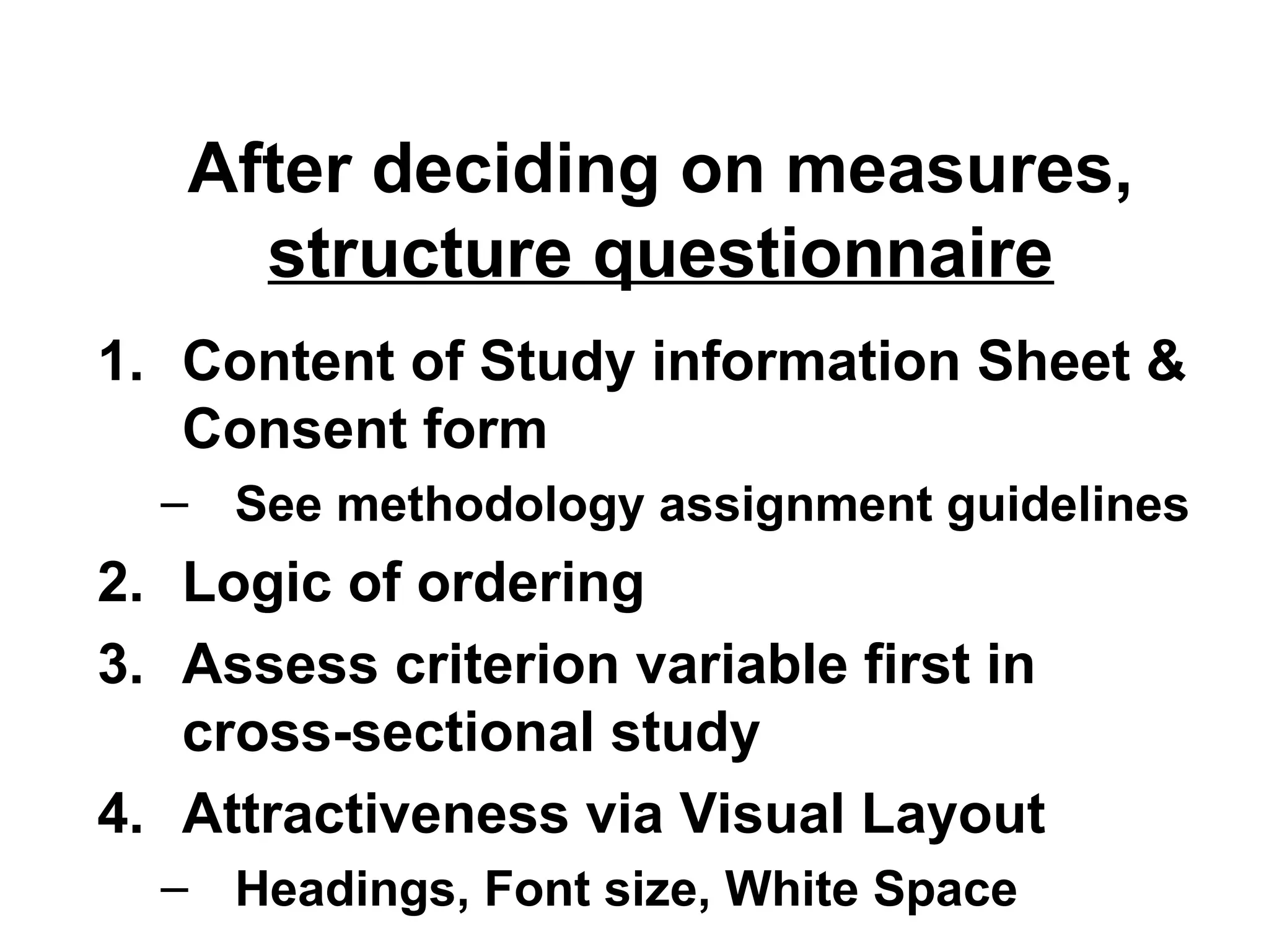 After deciding on measures,
structure questionnaire
1. Content of Study information Sheet &
Consent form
– See methodology assignment guidelines
2. Logic of ordering
3. Assess criterion variable first in
cross-sectional study
4. Attractiveness via Visual Layout
– Headings, Font size, White Space
 