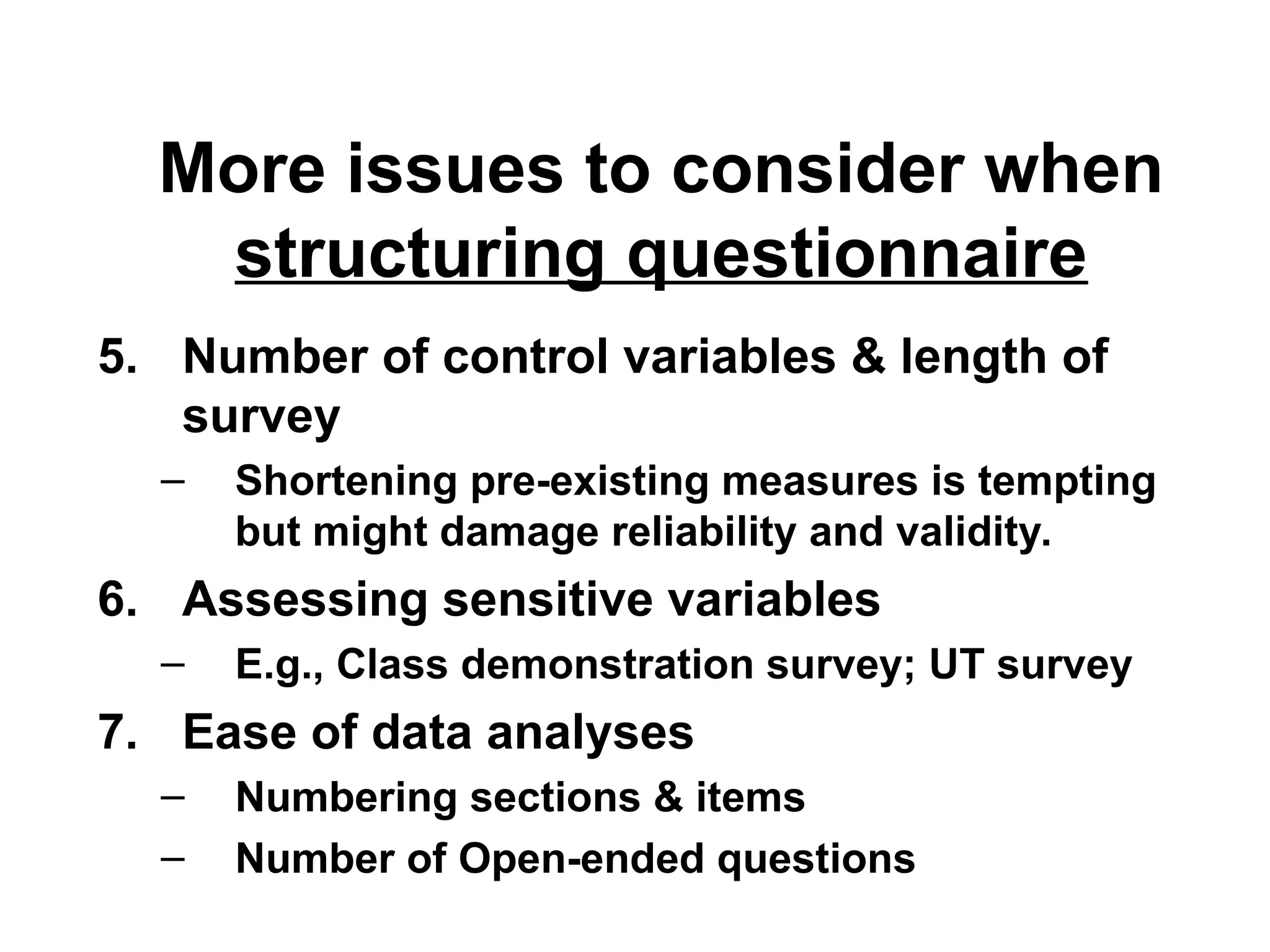 More issues to consider when
structuring questionnaire
5. Number of control variables & length of
survey
– Shortening pre-existing measures is tempting
but might damage reliability and validity.
6. Assessing sensitive variables
– E.g., Class demonstration survey; UT survey
7. Ease of data analyses
– Numbering sections & items
– Number of Open-ended questions
 