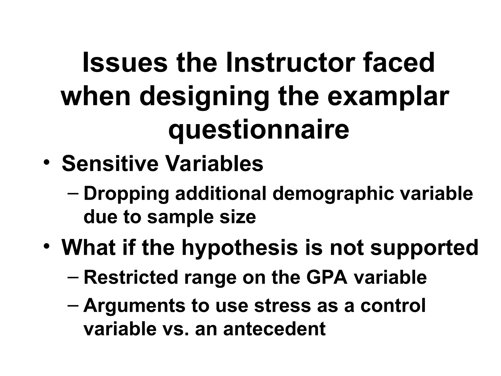 Issues the Instructor faced
when designing the examplar
questionnaire
• Sensitive Variables
– Dropping additional demographic variable
due to sample size
• What if the hypothesis is not supported
– Restricted range on the GPA variable
– Arguments to use stress as a control
variable vs. an antecedent
 