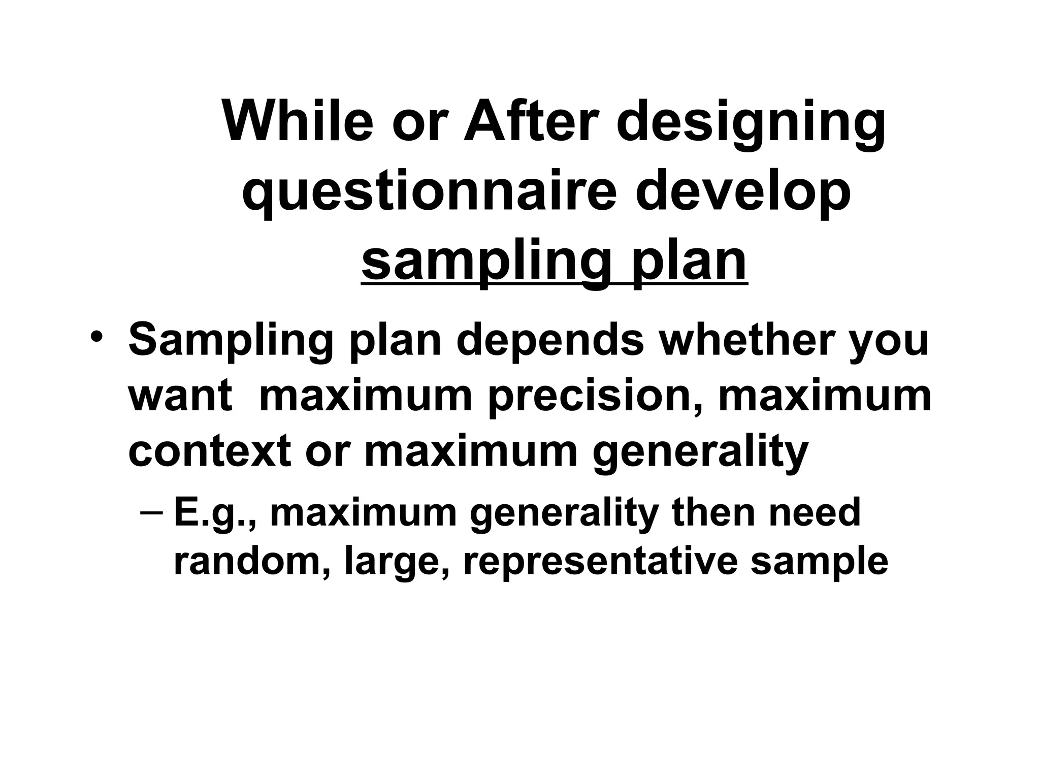 While or After designing
questionnaire develop
sampling plan
• Sampling plan depends whether you
want maximum precision, maximum
context or maximum generality
– E.g., maximum generality then need
random, large, representative sample
 