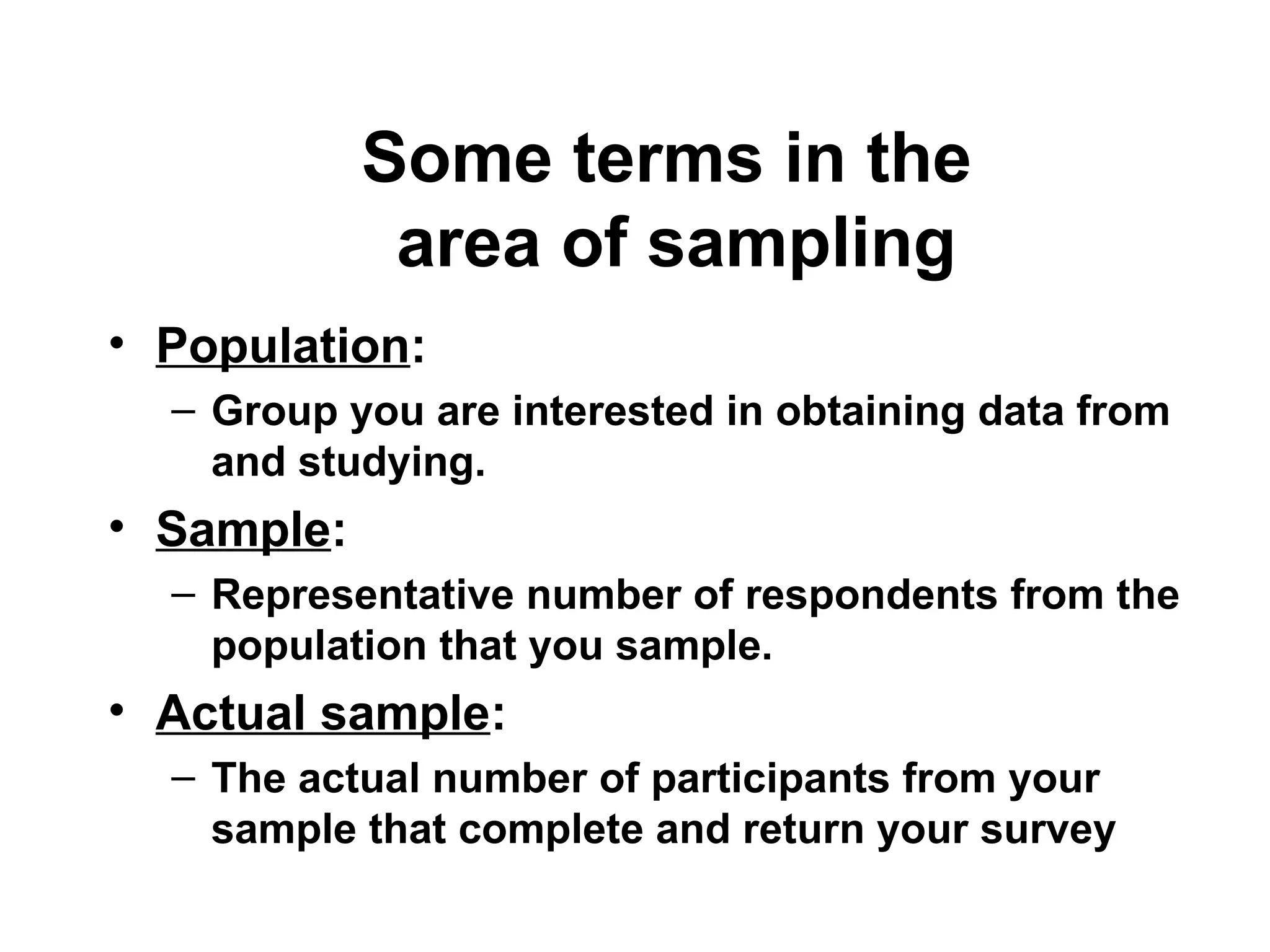 Some terms in the
area of sampling
• Population:
– Group you are interested in obtaining data from
and studying.
• Sample:
– Representative number of respondents from the
population that you sample.
• Actual sample:
– The actual number of participants from your
sample that complete and return your survey
 