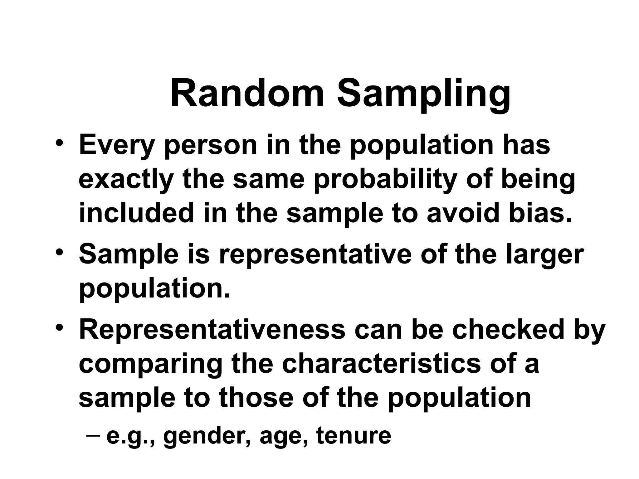 • Every person in the population has
exactly the same probability of being
included in the sample to avoid bias.
• Sample is representative of the larger
population.
• Representativeness can be checked by
comparing the characteristics of a
sample to those of the population
– e.g., gender, age, tenure
Random Sampling
 
