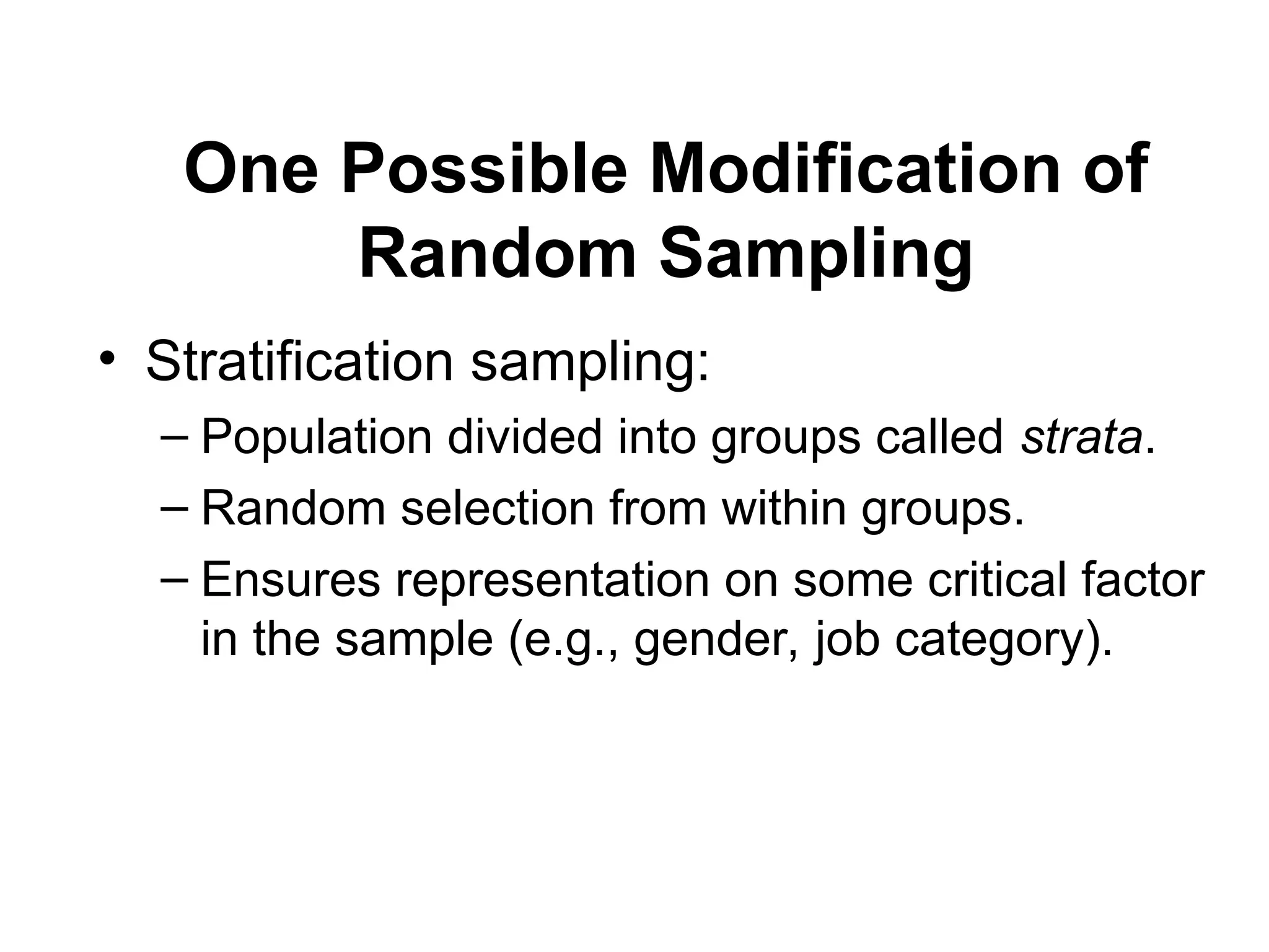 One Possible Modification of
Random Sampling
• Stratification sampling:
– Population divided into groups called strata.
– Random selection from within groups.
– Ensures representation on some critical factor
in the sample (e.g., gender, job category).
 