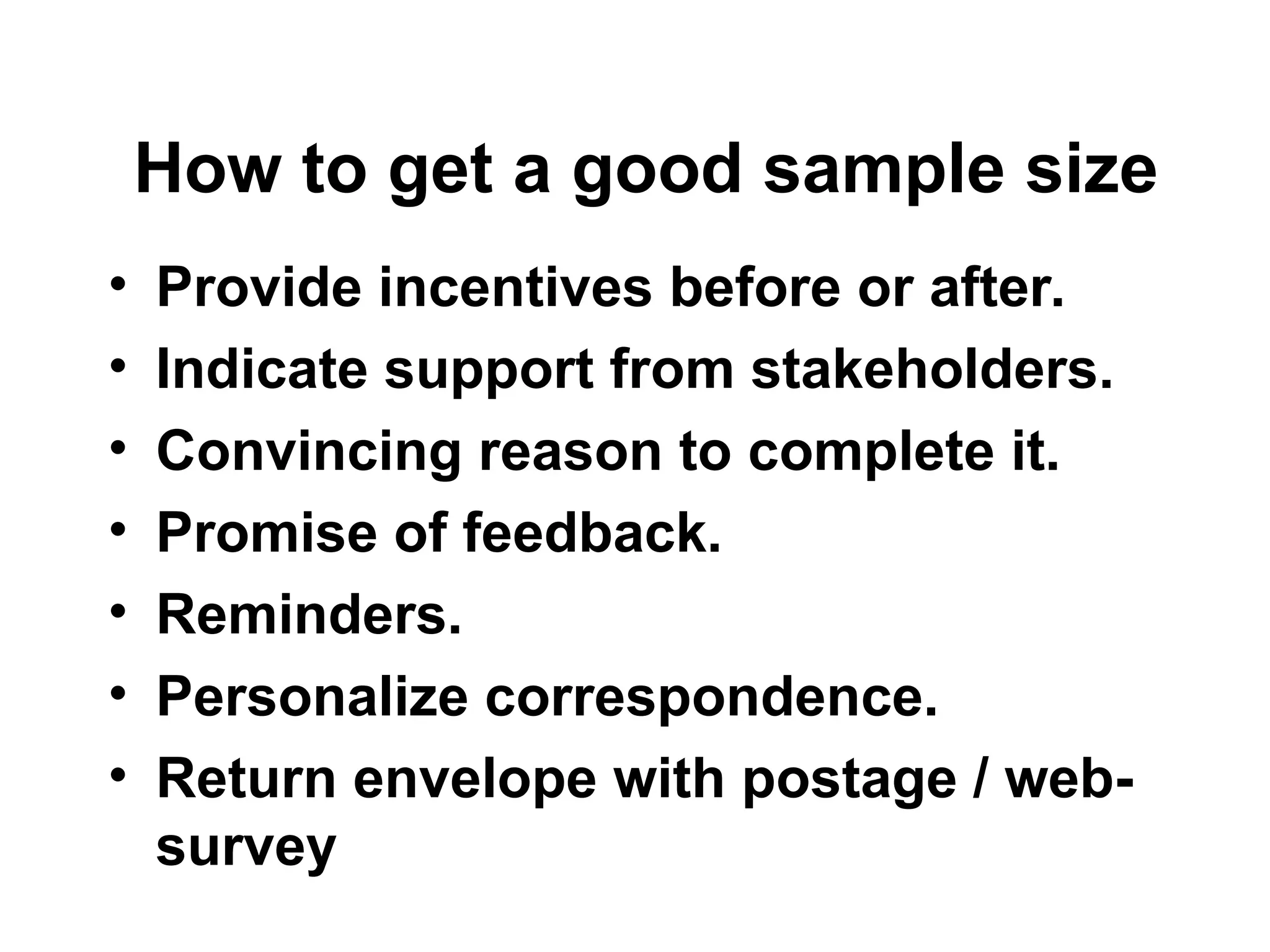 How to get a good sample size
• Provide incentives before or after.
• Indicate support from stakeholders.
• Convincing reason to complete it.
• Promise of feedback.
• Reminders.
• Personalize correspondence.
• Return envelope with postage / web-
survey
 