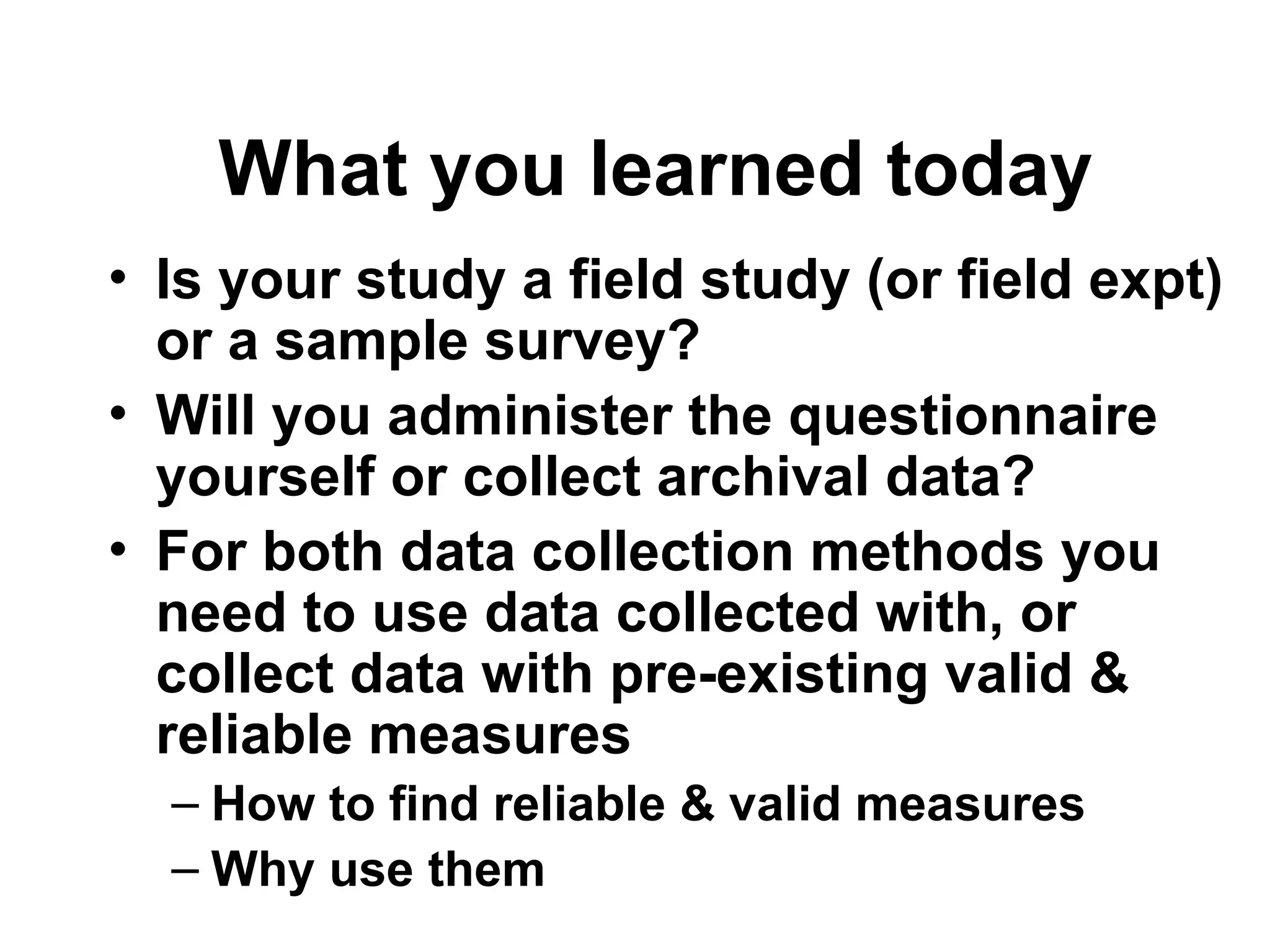What you learned today
• Is your study a field study (or field expt)
or a sample survey?
• Will you administer the questionnaire
yourself or collect archival data?
• For both data collection methods you
need to use data collected with, or
collect data with pre-existing valid &
reliable measures
– How to find reliable & valid measures
– Why use them
 