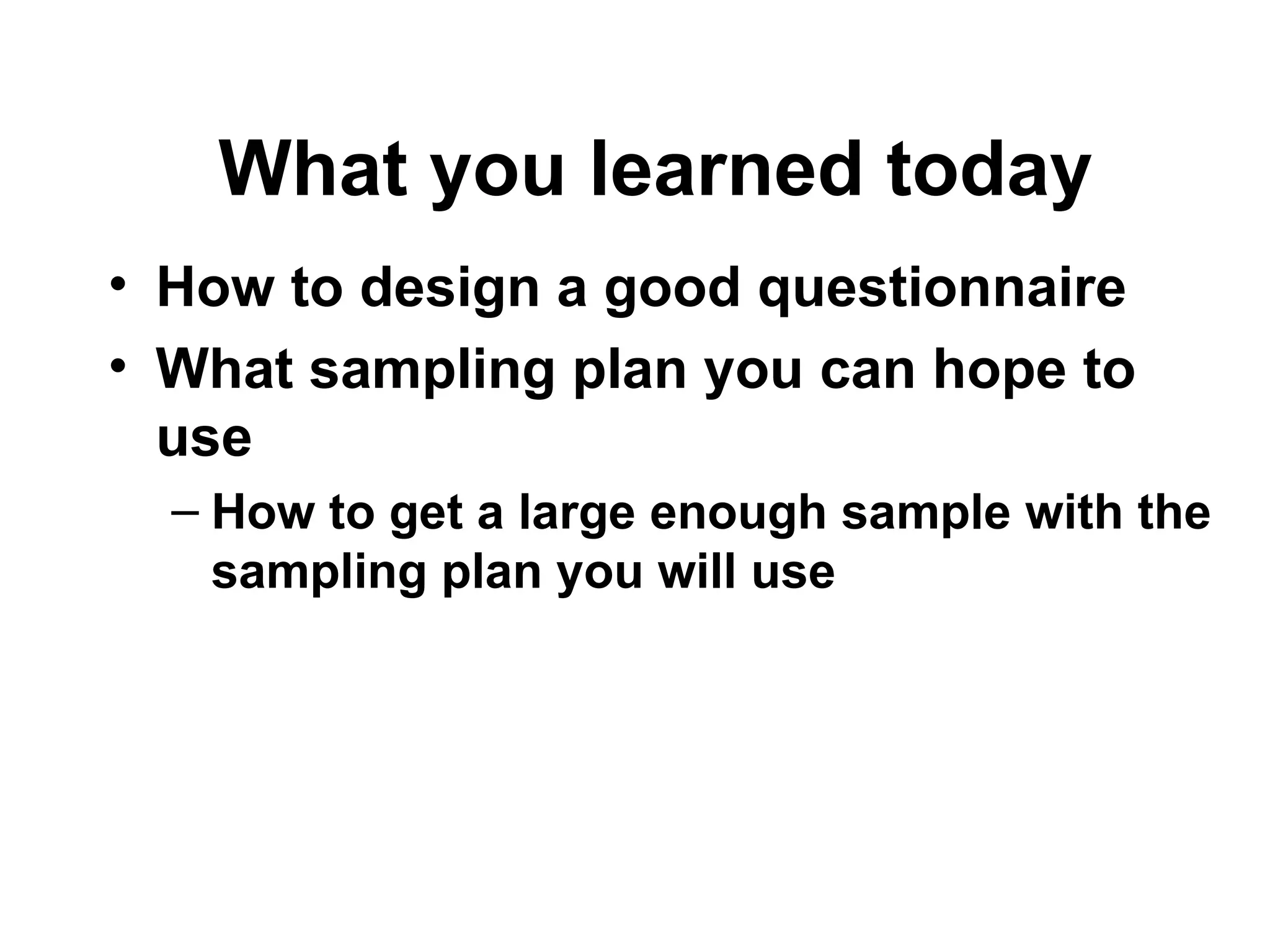 • How to design a good questionnaire
• What sampling plan you can hope to
use
– How to get a large enough sample with the
sampling plan you will use
What you learned today
 