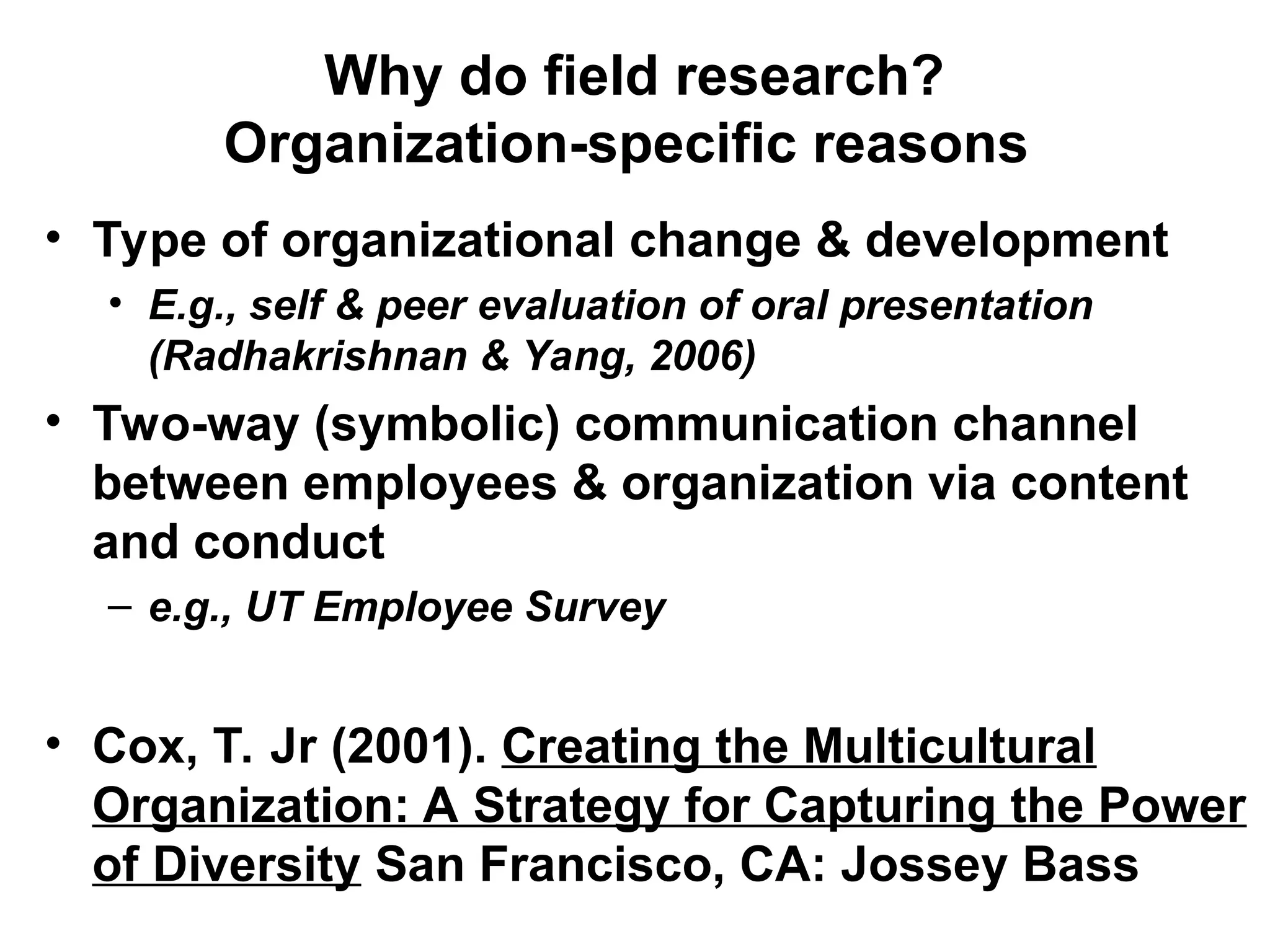 • Type of organizational change & development
• E.g., self & peer evaluation of oral presentation
(Radhakrishnan & Yang, 2006)
• Two-way (symbolic) communication channel
between employees & organization via content
and conduct
– e.g., UT Employee Survey
• Cox, T. Jr (2001). Creating the Multicultural
Organization: A Strategy for Capturing the Power
of Diversity San Francisco, CA: Jossey Bass
Why do field research?
Organization-specific reasons
 